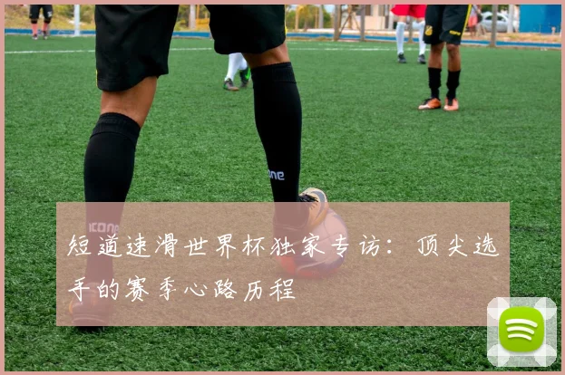 短道速滑世界杯独家专访：顶尖选手的赛季心路历程