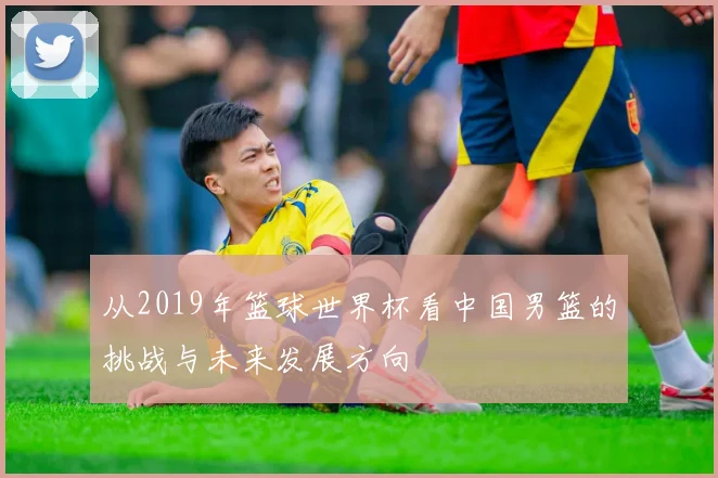 从2019年篮球世界杯看中国男篮的挑战与未来发展方向