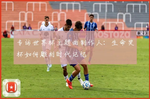 专访世界杯主题曲制作人：生命奖杯如何雕刻时代记忆