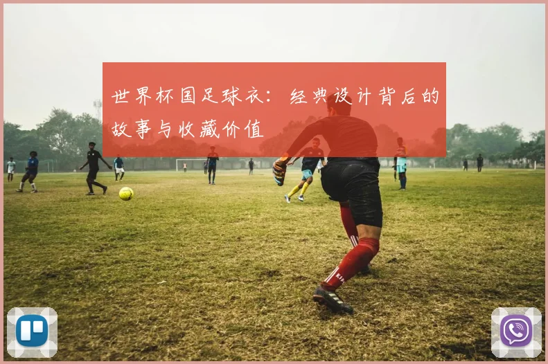 世界杯国足球衣：经典设计背后的故事与收藏价值
