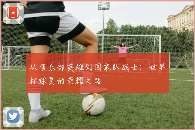 从俱乐部英雄到国家队战士：世界杯球员的荣耀之路