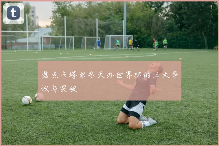 盘点卡塔尔冬天办世界杯的三大争议与突破