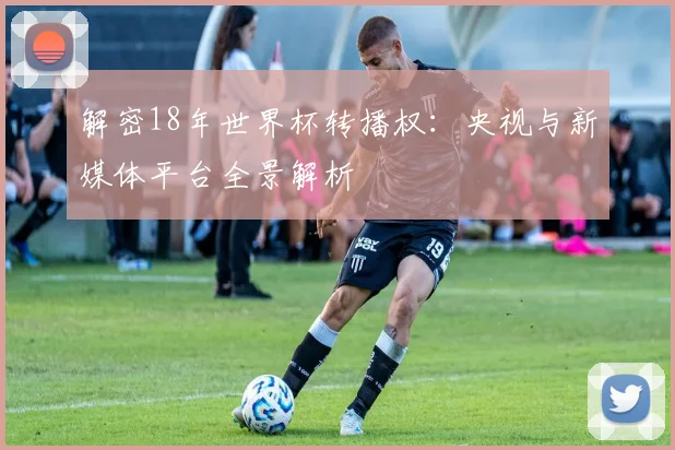 解密18年世界杯转播权：央视与新媒体平台全景解析
