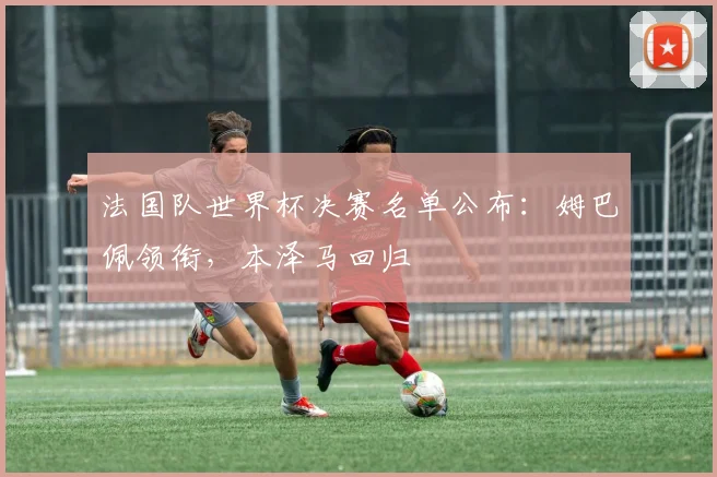 法国队世界杯决赛名单公布：姆巴佩领衔，本泽马回归