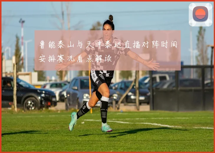 鲁能泰山与天津泰达直播对阵时间安排赛况看点解读