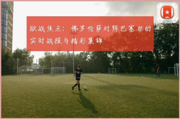 欧战焦点：佛罗伦萨对阵巴塞尔的实时战报与精彩集锦