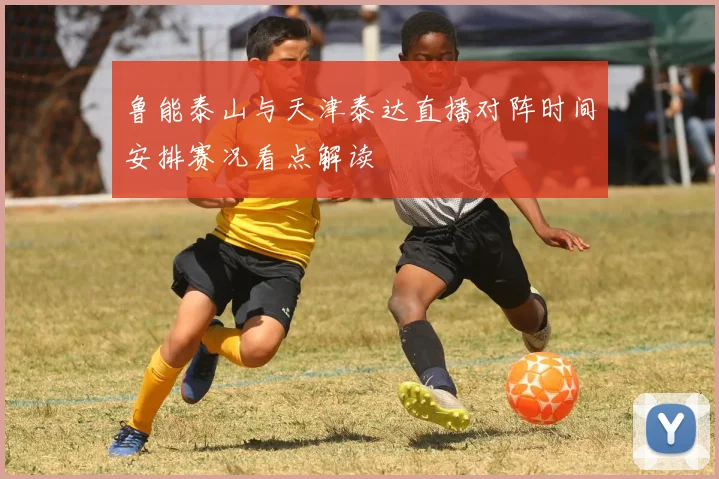 鲁能泰山与天津泰达直播对阵时间安排赛况看点解读