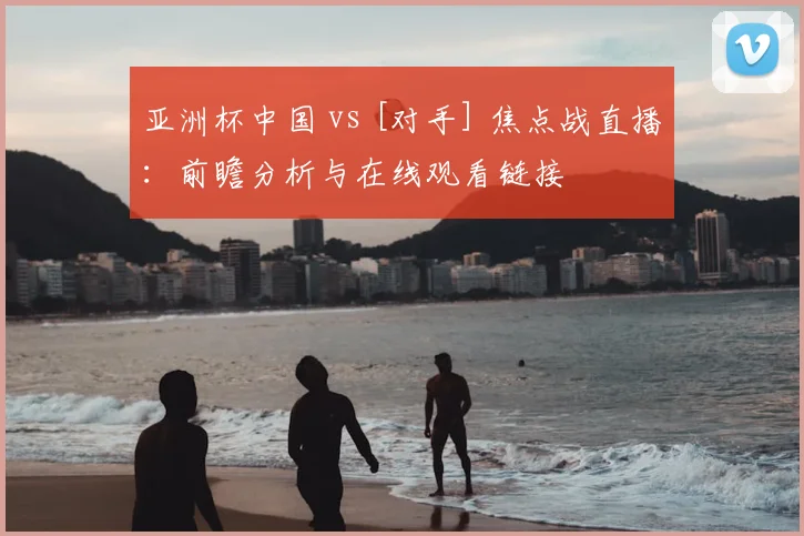 亚洲杯中国 vs [对手] 焦点战直播：前瞻分析与在线观看链接