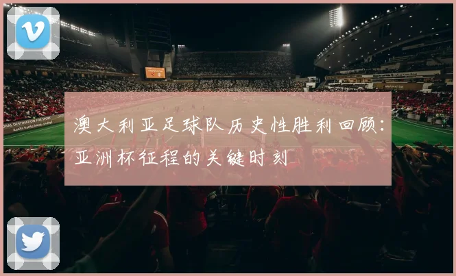 澳大利亚足球队历史性胜利回顾:亚洲杯征程的关键时刻