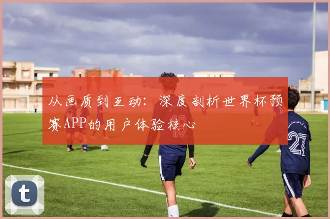 从画质到互动：深度剖析世界杯预赛APP的用户体验核心