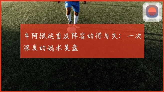 年阿根廷首发阵容的得与失：一次深度的战术复盘
