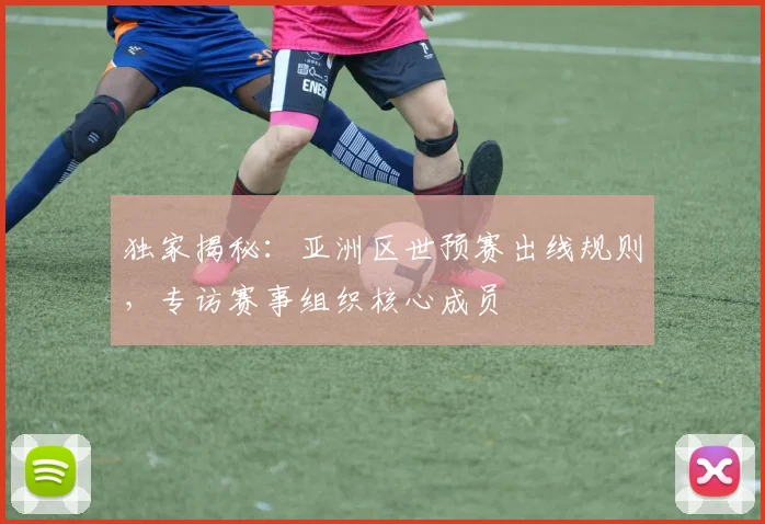 独家揭秘：亚洲区世预赛出线规则，专访赛事组织核心成员