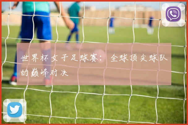世界杯女子足球赛:全球顶尖球队的巅峰对决