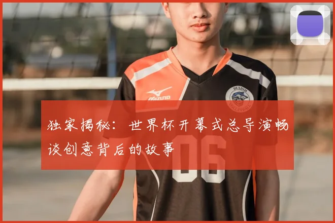 独家揭秘：世界杯开幕式总导演畅谈创意背后的故事