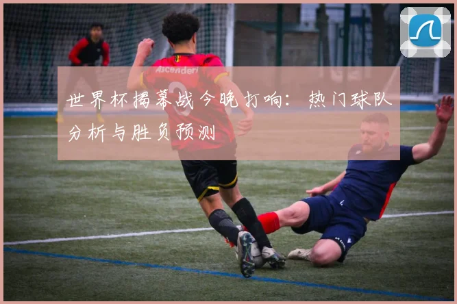 世界杯揭幕战今晚打响：热门球队分析与胜负预测